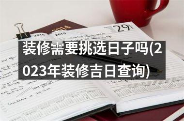 <h3>装修需要挑选日子吗(2025年装修吉日查询)