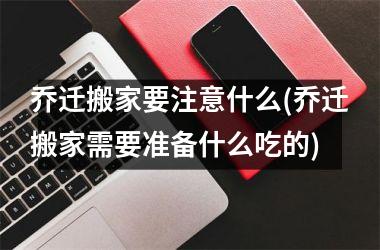 <h3>乔迁搬家要注意什么(乔迁搬家需要准备什么吃的)