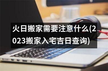 <h3>火日搬家需要注意什么(2025搬家入宅吉日查询)