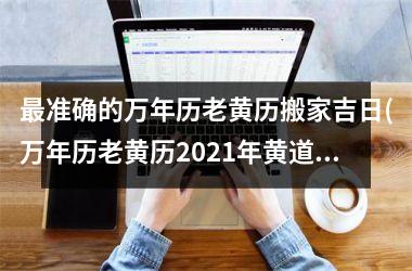 <h3>最准确的万年历老黄历搬家吉日(万年历老黄历2025年黄道吉日适合搬家)