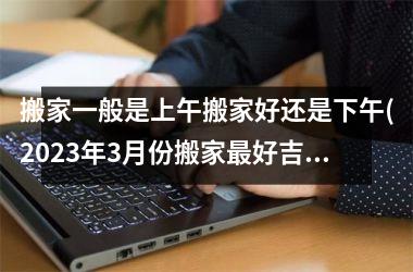 搬家一般是上午搬家好还是下午(2025年3月份搬家最好吉日)