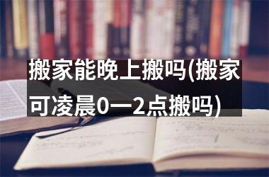 <h3>搬家能晚上搬吗(搬家可凌晨0一2点搬吗)