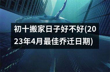 <h3>初十搬家日子好不好(2025年4月最佳乔迁日期)