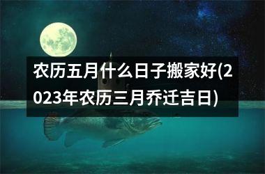 <h3>农历五月什么日子搬家好(2025年农历三月乔迁吉日)