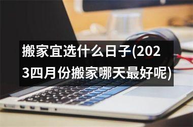 <h3>搬家宜选什么日子(2025四月份搬家哪天最好呢)