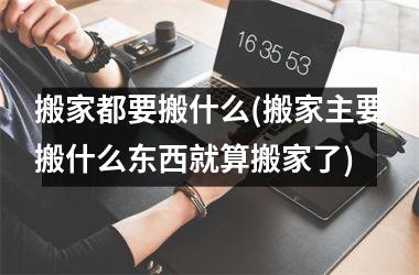 搬家都要搬什么(搬家主要搬什么东西就算搬家了)