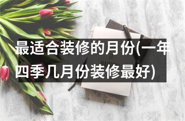 <h3>最适合装修的月份(一年四季几月份装修最好)