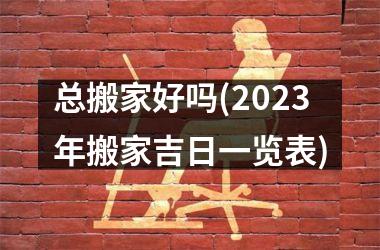 <h3>总搬家好吗(2025年搬家吉日一览表)