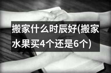 <h3>搬家什么时辰好(搬家水果买4个还是6个)