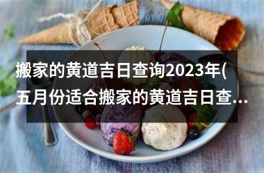 <h3>搬家的黄道吉日查询2023年(五月份适合搬家的黄道吉日查询2023年)