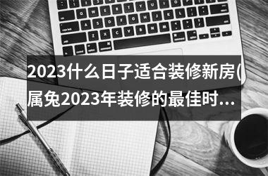 <h3>2025什么日子适合装修新房(属兔2025年装修的最佳时间)