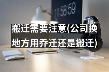 搬迁需要注意(公司换地方用乔迁还是搬迁)