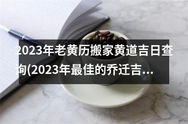 <h3>2023年老黄历搬家黄道吉日查询(2023年最佳的乔迁吉日一览表)