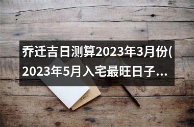 <h3>乔迁吉日测算2025年3月份(2025年5月入宅最旺日子时辰)