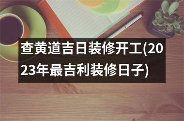 <h3>查黄道吉日装修开工(2025年最吉利装修日子)