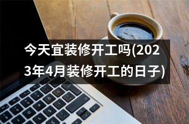 <h3>今天宜装修开工吗(2025年4月装修开工的日子)