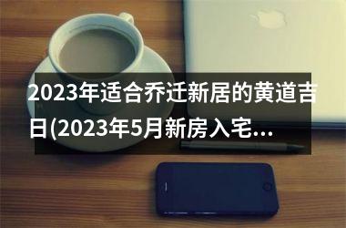 <h3>2025年适合乔迁新居的黄道吉日(2025年5月新房入宅黄道吉日)