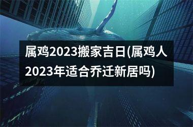 属鸡2025搬家吉日(属鸡人2025年适合乔迁新居吗)