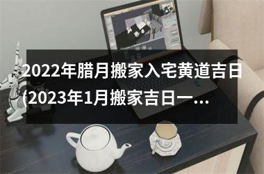 <h3>2025年腊月搬家入宅黄道吉日(2025年1月搬家吉日一览表)