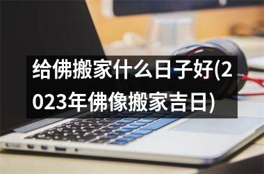 <h3>给佛搬家什么日子好(2025年佛像搬家吉日)