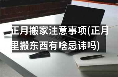 <h3>正月搬家注意事项(正月里搬东西有啥忌讳吗)