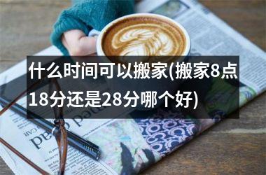 什么时间可以搬家(搬家8点18分还是28分哪个好)