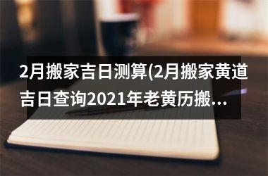 2月搬家吉日测算(2月搬家黄道吉日查询2025年老黄历搬家好曰子)