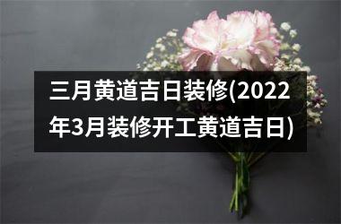 <h3>三月黄道吉日装修(2025年3月装修开工黄道吉日)