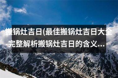 搬锅灶吉日(最佳搬锅灶吉日大全-完整解析搬锅灶吉日的含义与相应注意事项)