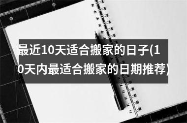 <h3>最近10天适合搬家的日子(10天内最适合搬家的日期推荐)