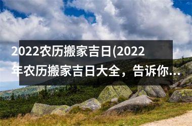 2022农历搬家吉日(2022年农历搬家吉日大全，告诉你最佳时机，避开坑！)