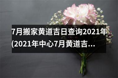 7月搬家黄道吉日查询2021年(2021年中心7月黄道吉日查询，顺利搬家指南！)