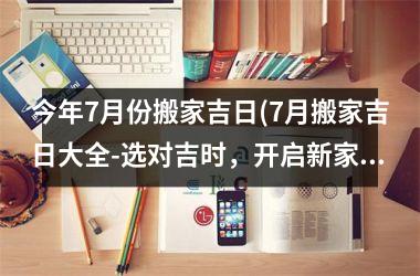 <h3>今年7月份搬家吉日(7月搬家吉日大全-选对吉时，开启新家生活)