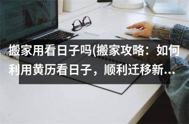 搬家用看日子吗(搬家攻略：如何利用黄历看日子，顺利迁移新家)