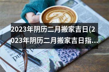 <h3>2025年阴历二月搬家吉日(2025年阴历二月搬家吉日指南-如何选取最适合搬家的黄道吉日？)