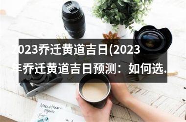 2023乔迁黄道吉日(2023年乔迁黄道吉日预测：如何选择最佳日子搬家？)