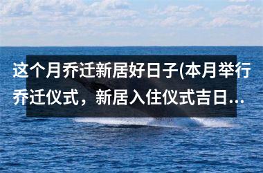 这个月乔迁新居好日子(本月举行乔迁仪式，新居入住仪式吉日查询及如何选择乔迁日期)