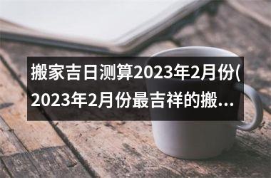 搬家吉日测算2023年2月份(2023年2月份最吉祥的搬家日子，详细测算结果)