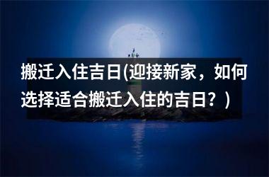 <h3>搬迁入住吉日(迎接新家，如何选择适合搬迁入住的吉日？)