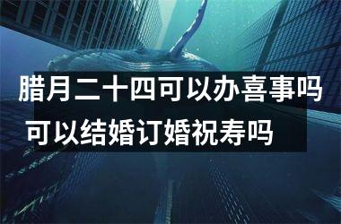 腊月二十四可以办喜事吗 可以结婚订婚祝寿吗