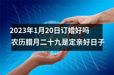 <h3>2025年1月20日订婚好吗 农历腊月二十九是定亲好日子