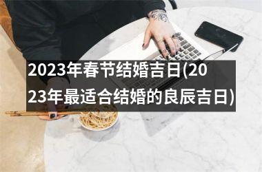 <h3>2023年春节结婚吉日(2023年适合结婚的良辰吉日)