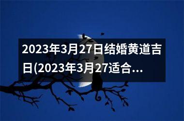 <h3>2023年3月27日结婚黄道吉日(2023年3月27适合结婚的日子)