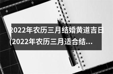 <h3>2022年农历三月结婚黄道吉日(2022年农历三月适合结婚的日子)