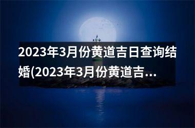 2023年3月份黄道吉日查询结婚(2023年3月份黄道吉日是哪几天)