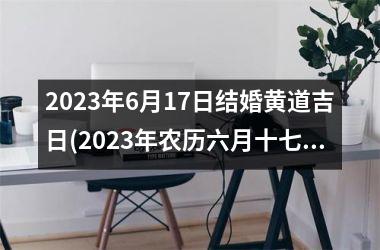<h3>2023年6月17日结婚黄道吉日(2023年农历六月十七结婚好吗)