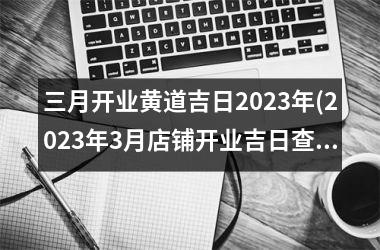 三月开业黄道吉日2023年(2023年3月店铺开业吉日查询)