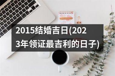 <h3>2015结婚吉日(2025年领证吉利的日子)