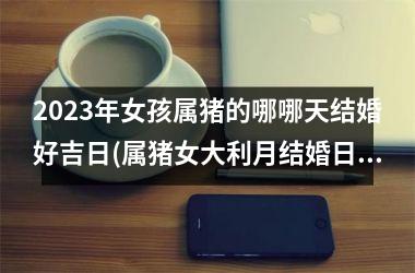 2025年女孩属猪的哪哪天结婚好吉日(属猪女大利月结婚日子2025年)