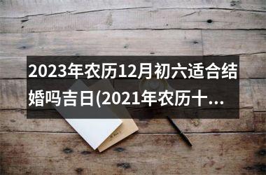 <h3>2023年农历12月初六适合结婚吗吉日(2021年农历十一月初三是黄道吉日吗)